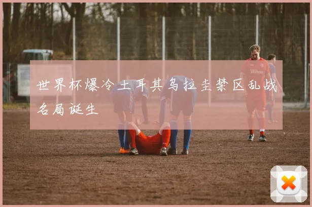 世界杯爆冷土耳其乌拉圭禁区乱战名局诞生