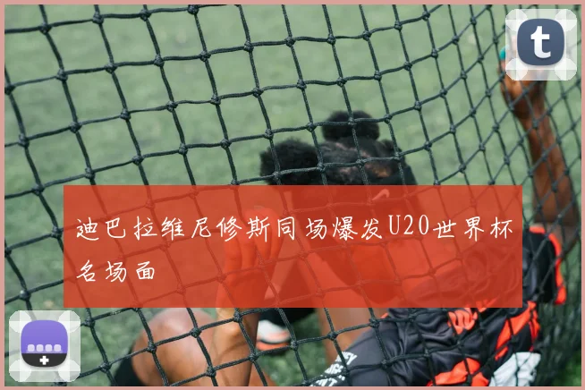 迪巴拉维尼修斯同场爆发U20世界杯名场面