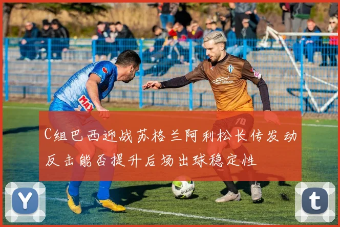 C组巴西迎战苏格兰阿利松长传发动反击能否提升后场出球稳定性