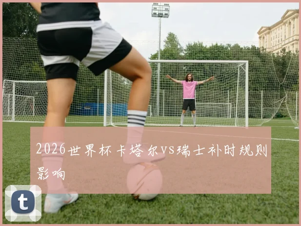 2026世界杯卡塔尔vs瑞士补时规则影响
