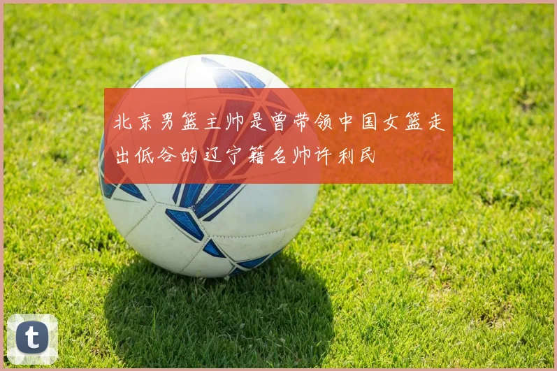 北京男篮主帅是曾带领中国女篮走出低谷的辽宁籍名帅许利民