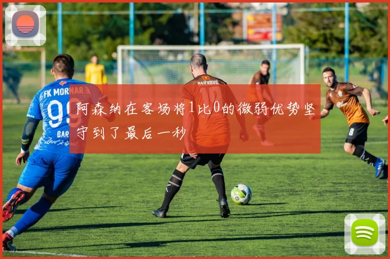 阿森纳在客场将1比0的微弱优势坚守到了最后一秒