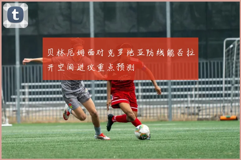贝林厄姆面对克罗地亚防线能否拉开空间进攻重点预测