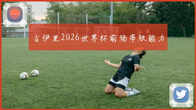 古伊里2026世界杯前场串联能力