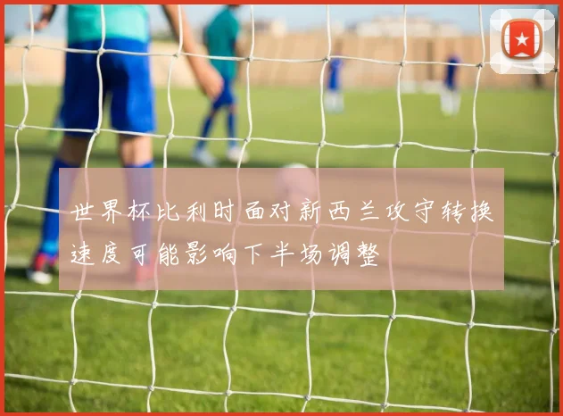 世界杯比利时面对新西兰攻守转换速度可能影响下半场调整