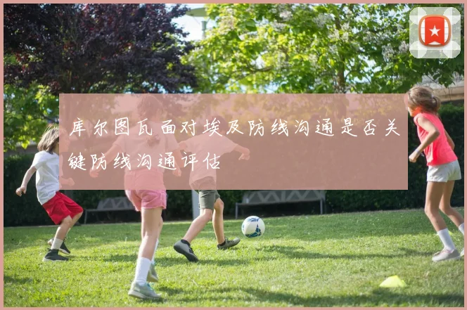 库尔图瓦面对埃及防线沟通是否关键防线沟通评估