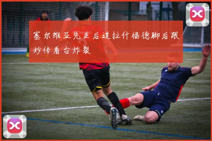 塞尔维亚先丢后追拉什福德脚后跟妙传看台炸裂