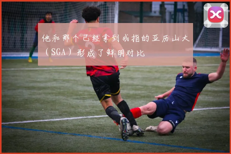 他和那个已经拿到戒指的亚历山大（SGA）形成了鲜明对比