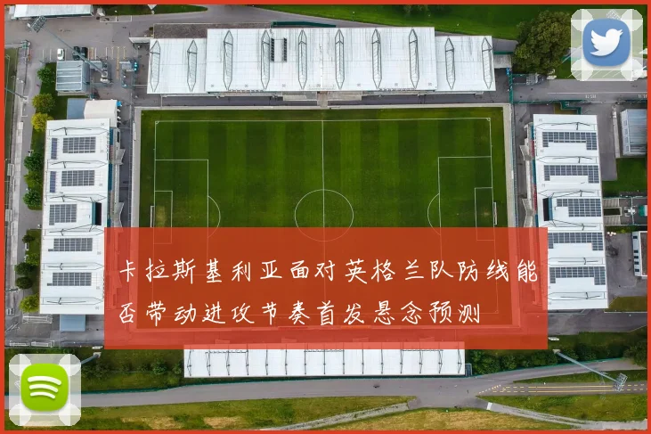 卡拉斯基利亚面对英格兰队防线能否带动进攻节奏首发悬念预测
