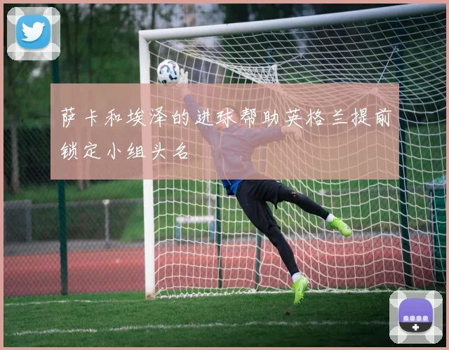 萨卡和埃泽的进球帮助英格兰提前锁定小组头名