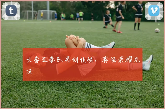 长春亚泰队再创佳绩，赛场荣耀见证