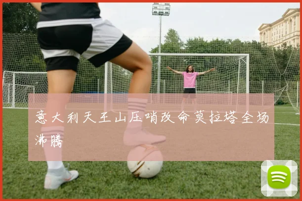 意大利天王山压哨改命莫拉塔全场沸腾
