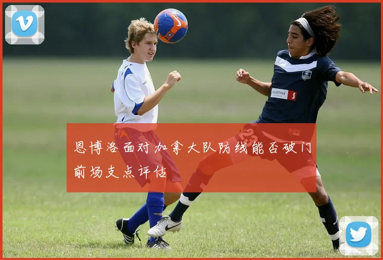 恩博洛面对加拿大队防线能否破门前场支点评估