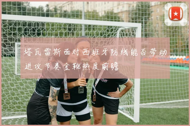 塔瓦雷斯面对西班牙防线能否带动进攻节奏金靴热度前瞻