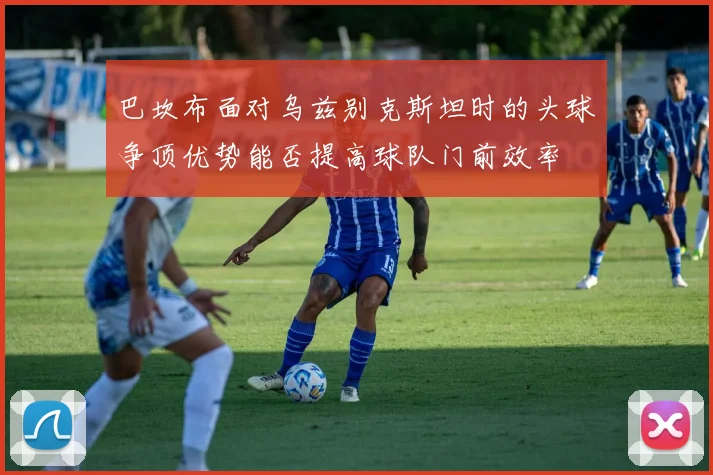巴坎布面对乌兹别克斯坦时的头球争顶优势能否提高球队门前效率