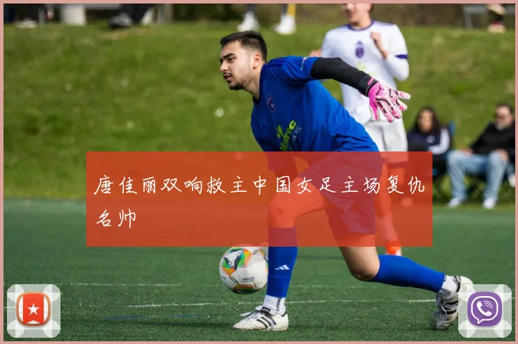 唐佳丽双响救主中国女足主场复仇名帅