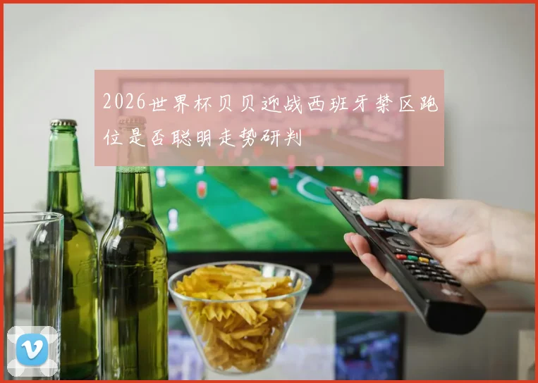 2026世界杯贝贝迎战西班牙禁区跑位是否聪明走势研判