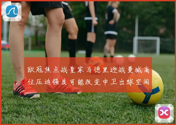 欧冠焦点战皇家马德里迎战曼城高位压迫强度可能改变中卫出球空间
