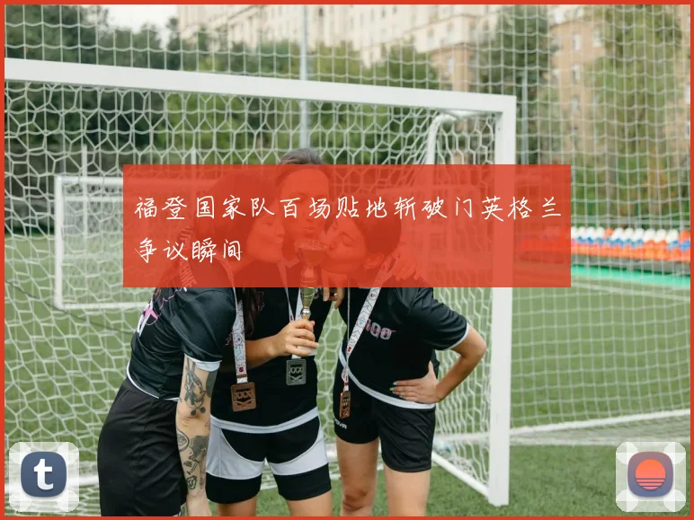 福登国家队百场贴地斩破门英格兰争议瞬间
