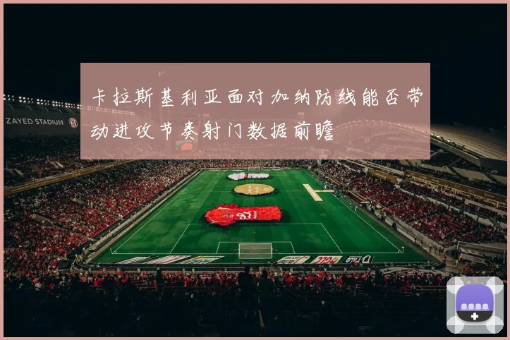 卡拉斯基利亚面对加纳防线能否带动进攻节奏射门数据前瞻