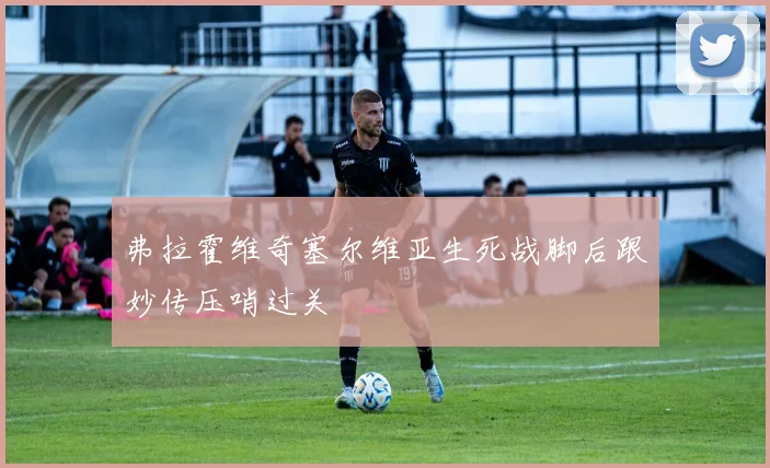 弗拉霍维奇塞尔维亚生死战脚后跟妙传压哨过关