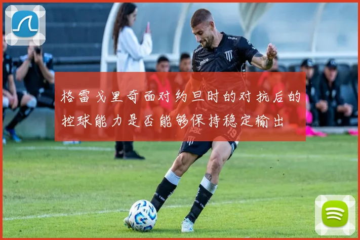 格雷戈里奇面对约旦时的对抗后的控球能力是否能够保持稳定输出