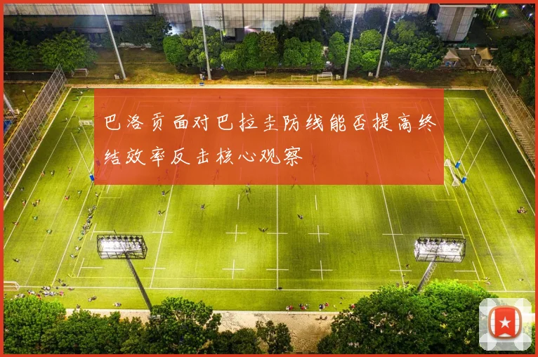 巴洛贡面对巴拉圭防线能否提高终结效率反击核心观察