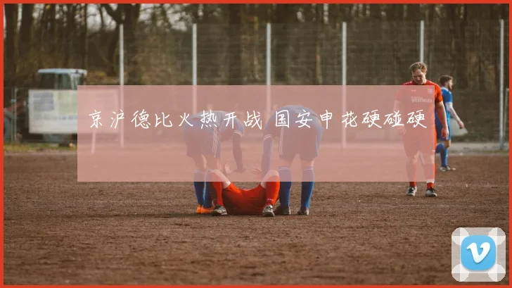 京沪德比火热开战 国安申花硬碰硬