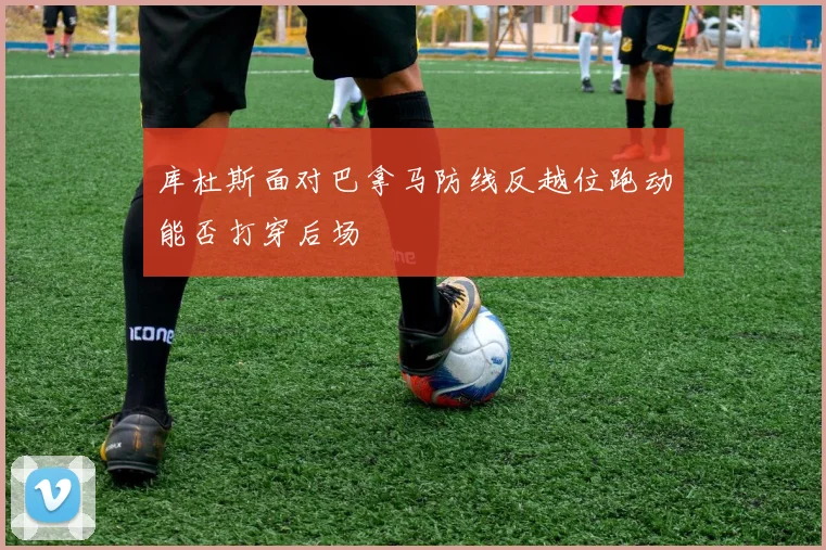 库杜斯面对巴拿马防线反越位跑动能否打穿后场