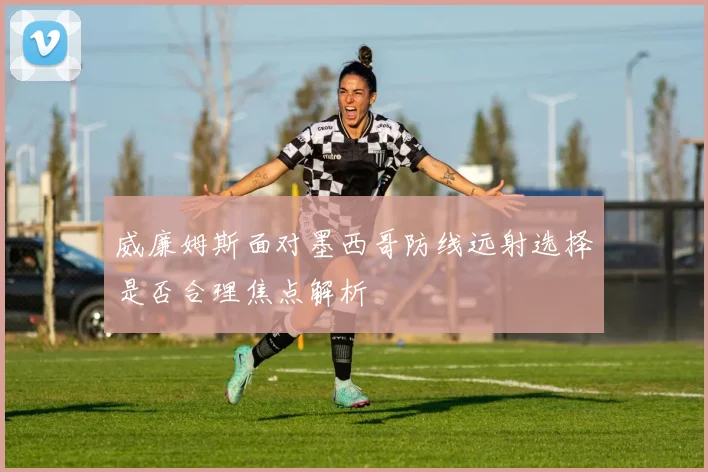 威廉姆斯面对墨西哥防线远射选择是否合理焦点解析