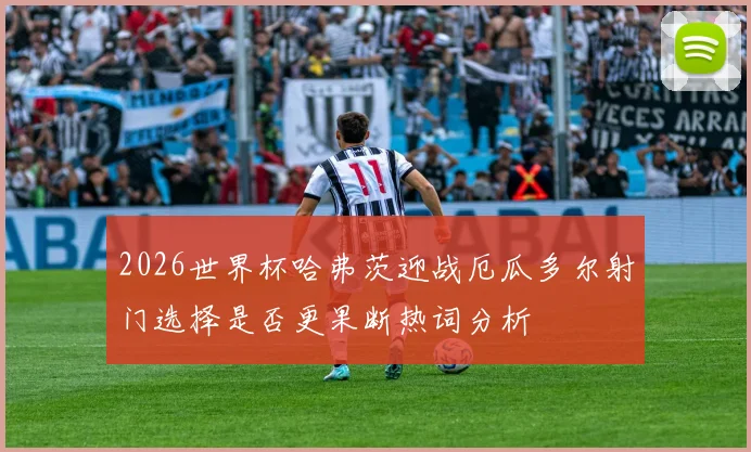 2026世界杯哈弗茨迎战厄瓜多尔射门选择是否更果断热词分析