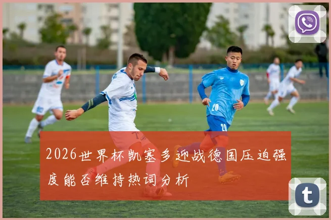 2026世界杯凯塞多迎战德国压迫强度能否维持热词分析