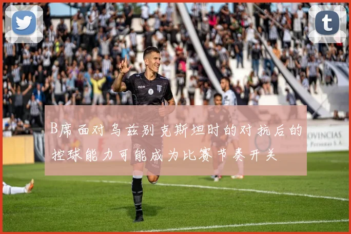 B席面对乌兹别克斯坦时的对抗后的控球能力可能成为比赛节奏开关