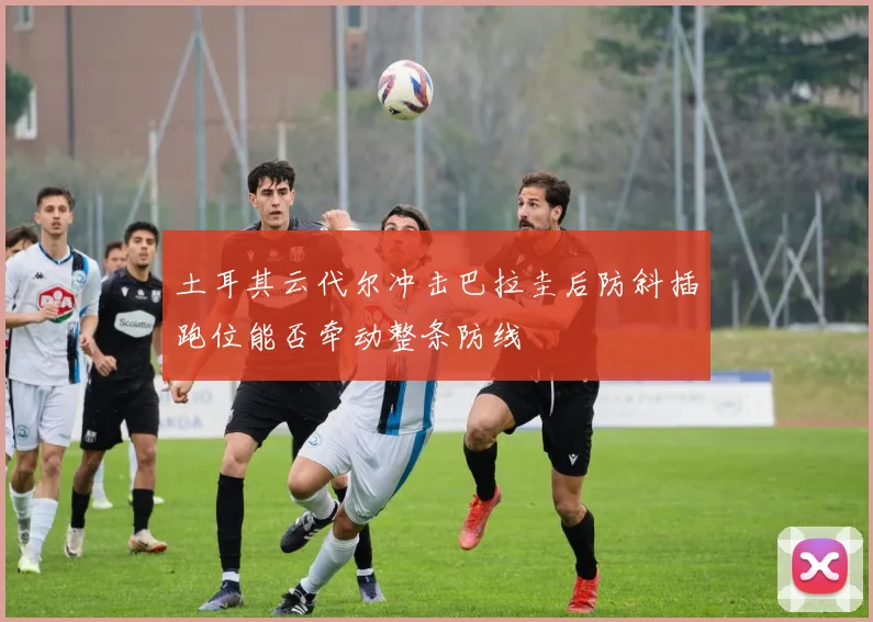 土耳其云代尔冲击巴拉圭后防斜插跑位能否牵动整条防线