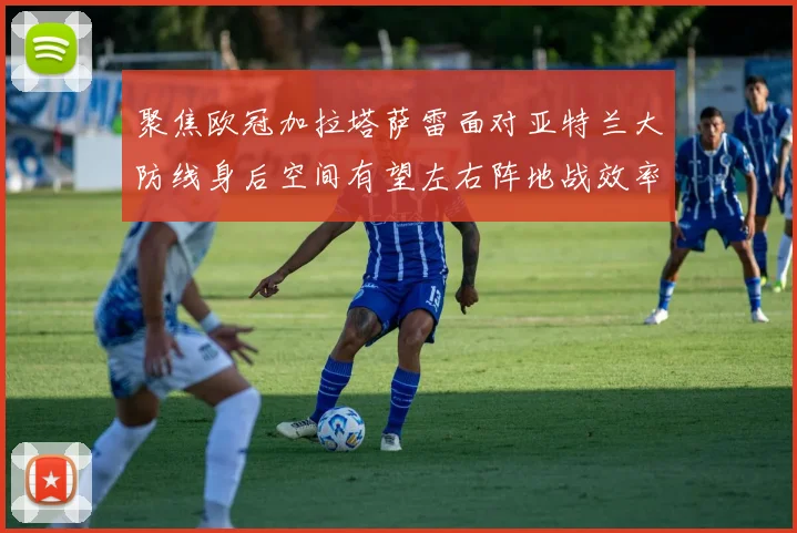 聚焦欧冠加拉塔萨雷面对亚特兰大防线身后空间有望左右阵地战效率