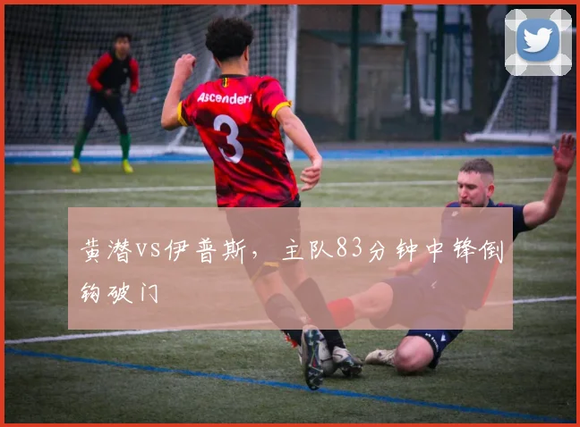 黄潜vs伊普斯，主队83分钟中锋倒钩破门