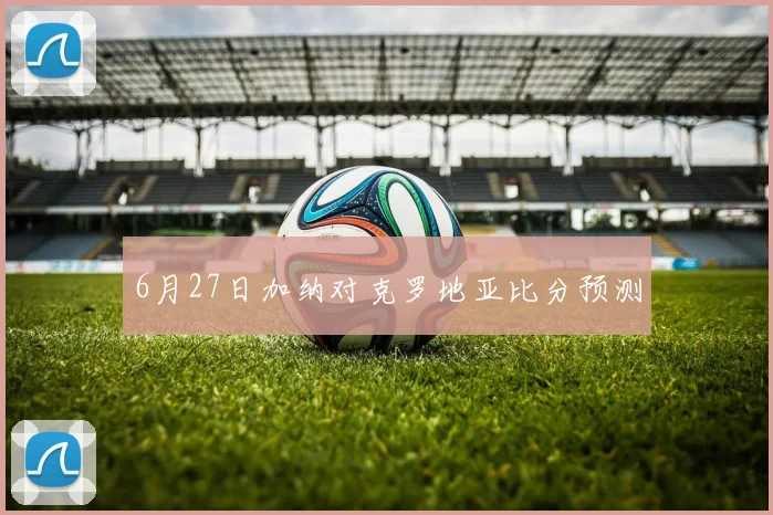6月27日加纳对克罗地亚比分预测