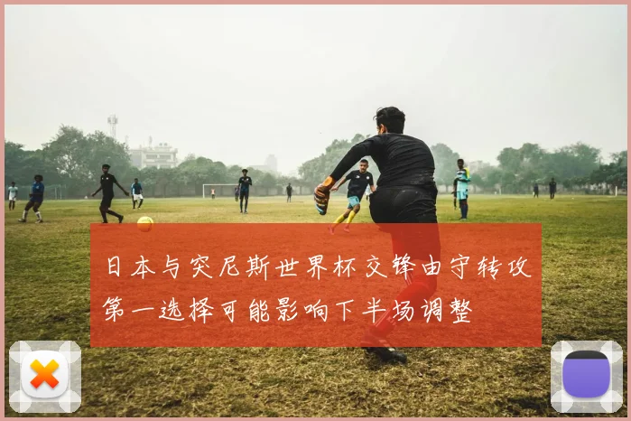 日本与突尼斯世界杯交锋由守转攻第一选择可能影响下半场调整